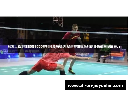探索大马羽球超级1000赛的挑战与机遇 聚焦赛事背后的商业价值与发展潜力 探索大马羽球超级1000赛的挑战与机遇 聚焦赛事背后的商业价值与发展潜力