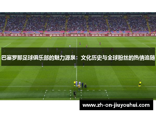 巴塞罗那足球俱乐部的魅力源泉：文化历史与全球粉丝的热情追随