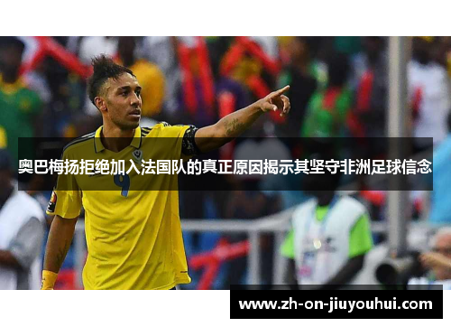 奥巴梅扬拒绝加入法国队的真正原因揭示其坚守非洲足球信念