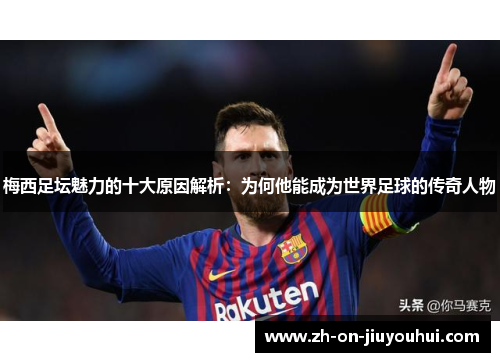 梅西足坛魅力的十大原因解析:为何他能成为世界足球的传奇人物 梅西足坛魅力的十大原因解析:为何他能成为世界足球的传奇人物