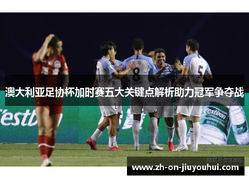 澳大利亚足协杯加时赛五大关键点解析助力冠军争夺战