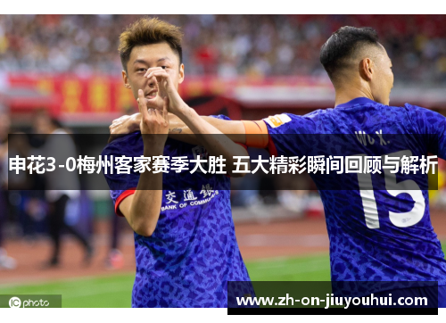 申花3-0梅州客家赛季大胜 五大精彩瞬间回顾与解析