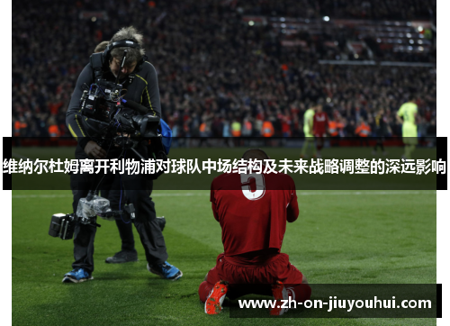 维纳尔杜姆离开利物浦对球队中场结构及未来战略调整的深远影响 维纳尔杜姆离开利物浦对球队中场结构及未来战略调整的深远影响