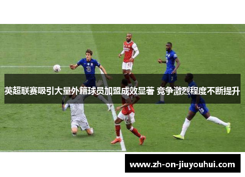 英超联赛吸引大量外籍球员加盟成效显著 竞争激烈程度不断提升
