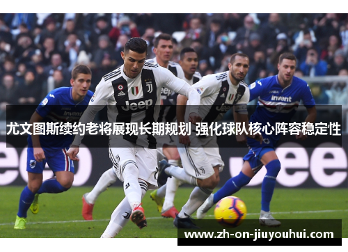 尤文图斯续约老将展现长期规划 强化球队核心阵容稳定性 尤文图斯续约老将展现长期规划 强化球队核心阵容稳定性