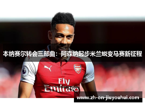 本纳赛尔转会三部曲：阿森纳起步米兰蜕变马赛新征程