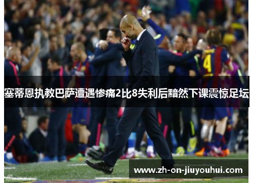 塞蒂恩执教巴萨遭遇惨痛2比8失利后黯然下课震惊足坛 塞蒂恩执教巴萨遭遇惨痛2比8失利后黯然下课震惊足坛