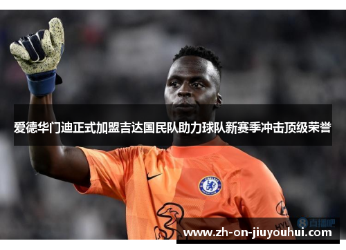 爱德华门迪正式加盟吉达国民队助力球队新赛季冲击顶级荣誉 爱德华门迪正式加盟吉达国民队助力球队新赛季冲击顶级荣誉