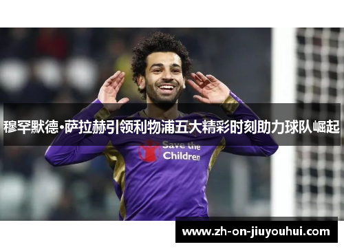 穆罕默德·萨拉赫引领利物浦五大精彩时刻助力球队崛起