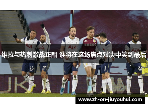 维拉与热刺激战正酣 谁将在这场焦点对决中笑到最后