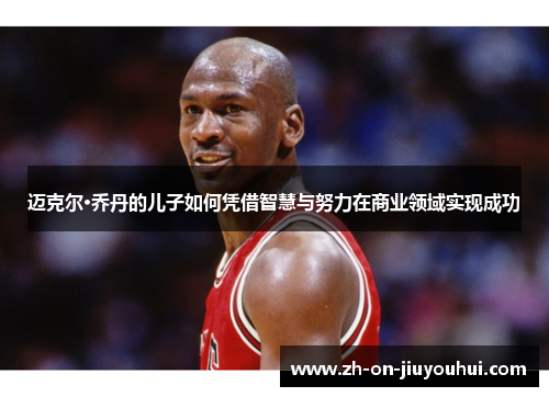 迈克尔·乔丹的儿子如何凭借智慧与努力在商业领域实现成功