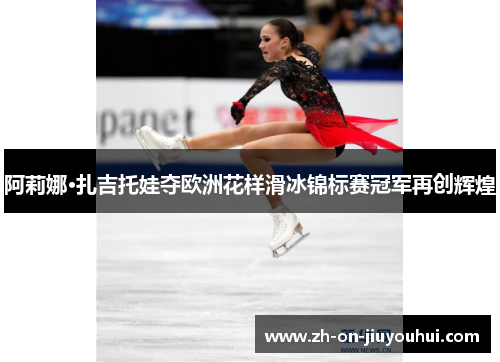 阿莉娜·扎吉托娃夺欧洲花样滑冰锦标赛冠军再创辉煌 阿莉娜·扎吉托娃夺欧洲花样滑冰锦标赛冠军再创辉煌