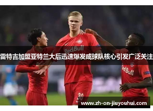 雷特吉加盟亚特兰大后迅速爆发成球队核心引发广泛关注 雷特吉加盟亚特兰大后迅速爆发成球队核心引发广泛关注