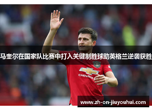 马奎尔在国家队比赛中打入关键制胜球助英格兰逆袭获胜 马奎尔在国家队比赛中打入关键制胜球助英格兰逆袭获胜